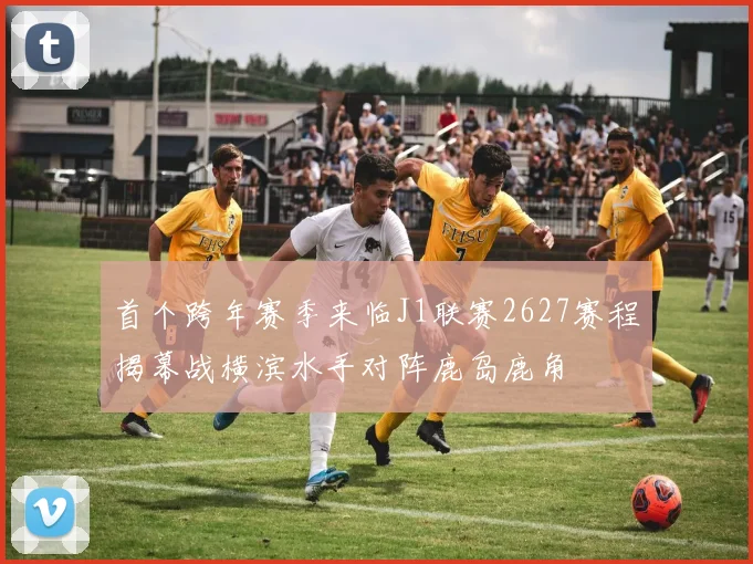 首个跨年赛季来临J1联赛2627赛程揭幕战横滨水手对阵鹿岛鹿角