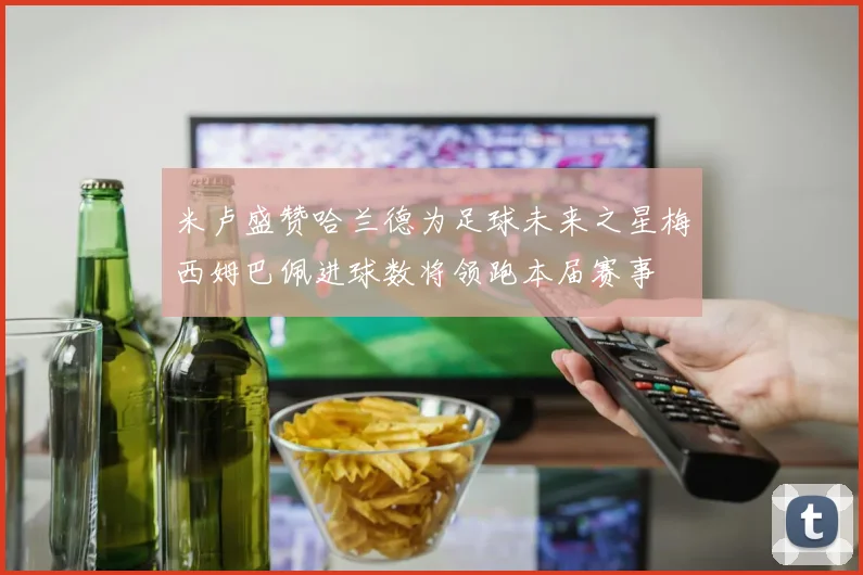米卢盛赞哈兰德为足球未来之星梅西姆巴佩进球数将领跑本届赛事