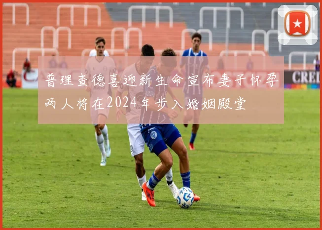 普理查德喜迎新生命宣布妻子怀孕两人将在2024年步入婚姻殿堂