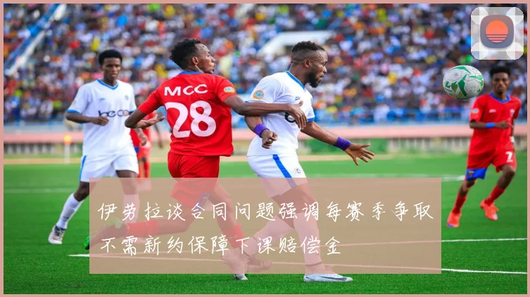 伊劳拉谈合同问题强调每赛季争取不需新约保障下课赔偿金