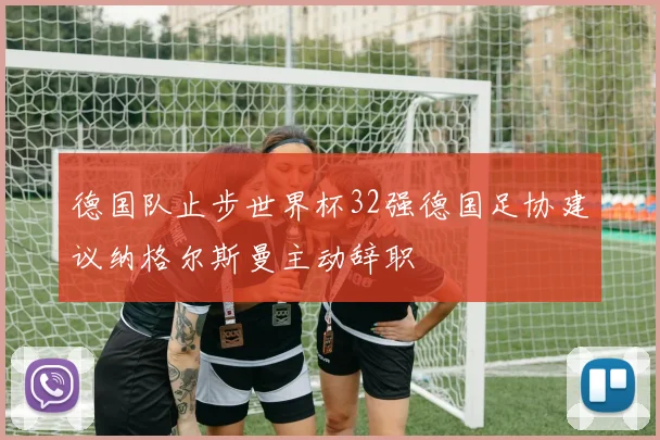 德国队止步世界杯32强德国足协建议纳格尔斯曼主动辞职