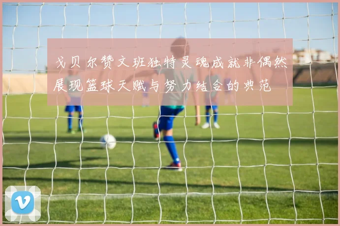 戈贝尔赞文班独特灵魂成就非偶然展现篮球天赋与努力结合的典范