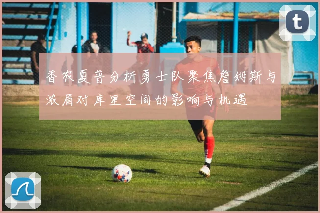 香农夏普分析勇士队聚焦詹姆斯与浓眉对库里空间的影响与机遇