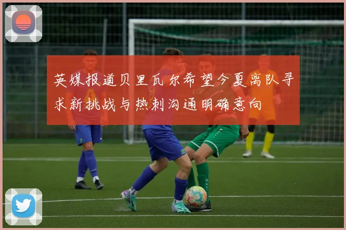 英媒报道贝里瓦尔希望今夏离队寻求新挑战与热刺沟通明确意向