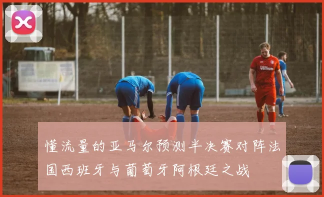 懂流量的亚马尔预测半决赛对阵法国西班牙与葡萄牙阿根廷之战