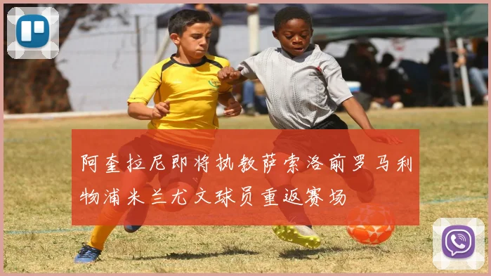阿奎拉尼即将执教萨索洛前罗马利物浦米兰尤文球员重返赛场