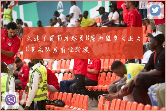 久违了葡萄牙球员B席加盟皇马成为C罗离队后首位新援