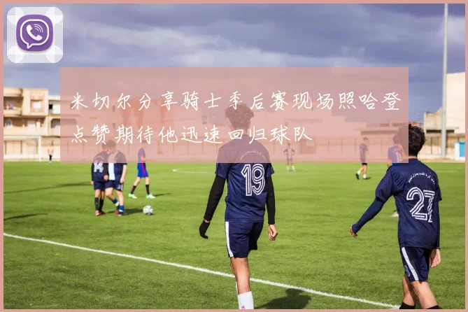 米切尔分享骑士季后赛现场照哈登点赞期待他迅速回归球队