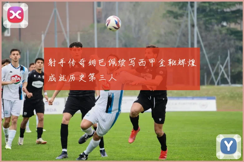 射手传奇姆巴佩续写西甲金靴辉煌成就历史第三人