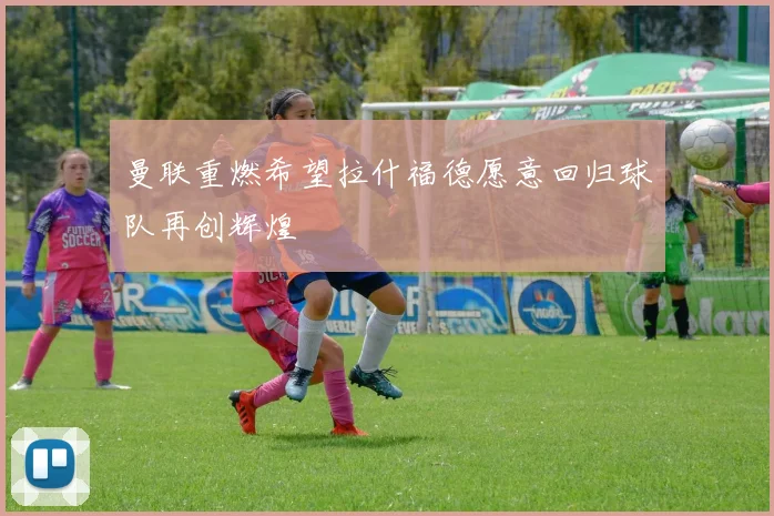曼联重燃希望拉什福德愿意回归球队再创辉煌